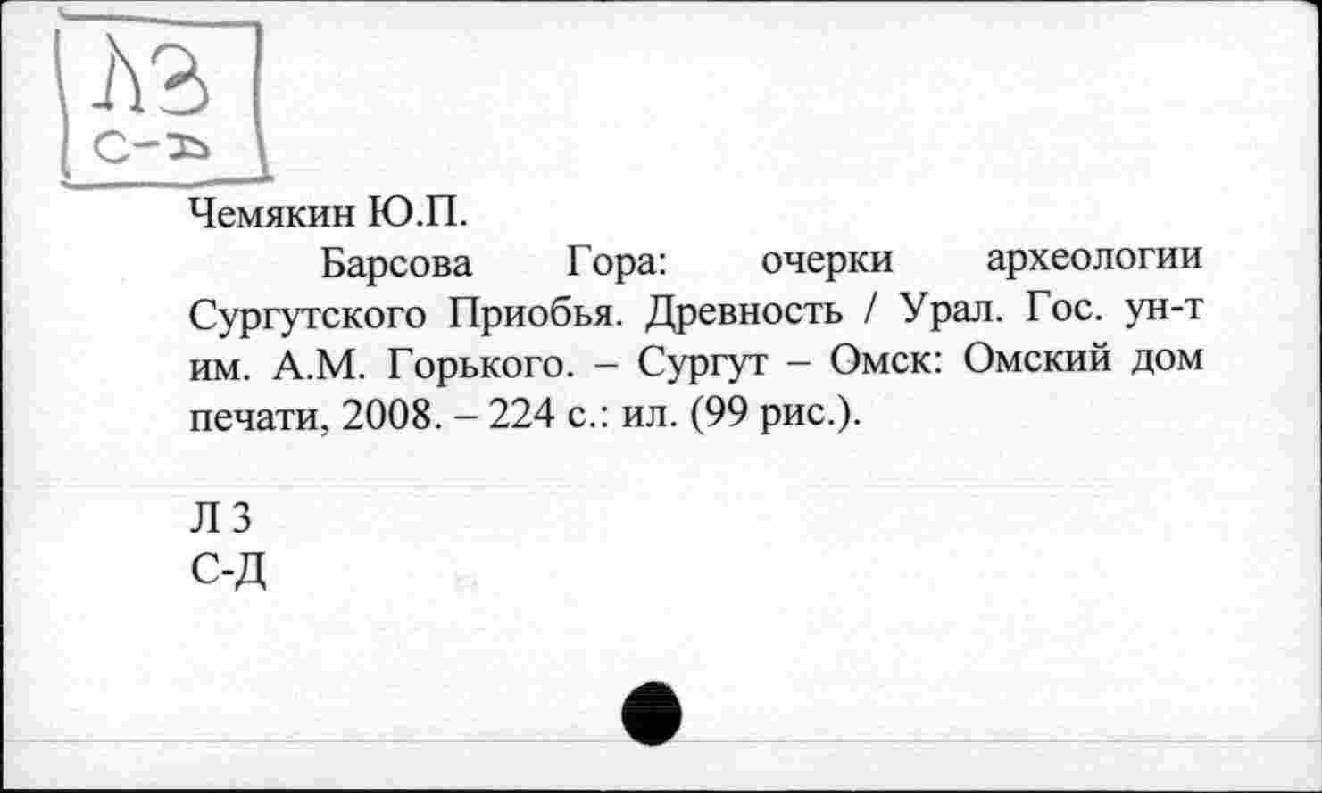 ﻿Чемякин Ю.П.
Барсова Гора:	очерки археологии
Сургутского Приобья. Древность / Урал. Гос. ун-т им. А.М. Горького. — Сургут — Омск: Омский дом печати, 2008. — 224 с.: ил. (99 рис.).
Л 3
с-д